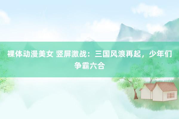 裸体动漫美女 竖屏激战：三国风浪再起，少年们争霸六合