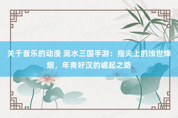 关于音乐的动漫 涎水三国手游：指尖上的浊世烽烟，年青好汉的崛起之路