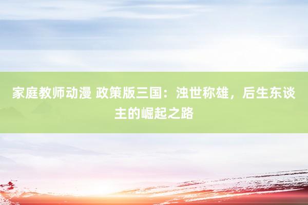 家庭教师动漫 政策版三国：浊世称雄，后生东谈主的崛起之路