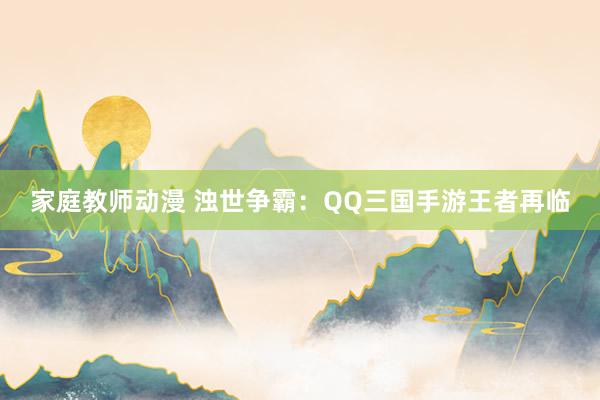 家庭教师动漫 浊世争霸：QQ三国手游王者再临
