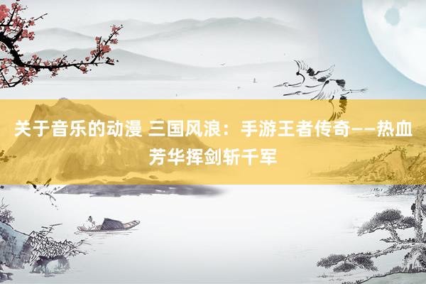 关于音乐的动漫 三国风浪：手游王者传奇——热血芳华挥剑斩千军