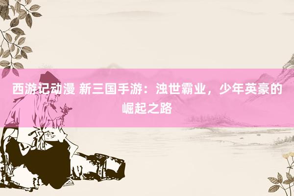 西游记动漫 新三国手游：浊世霸业，少年英豪的崛起之路