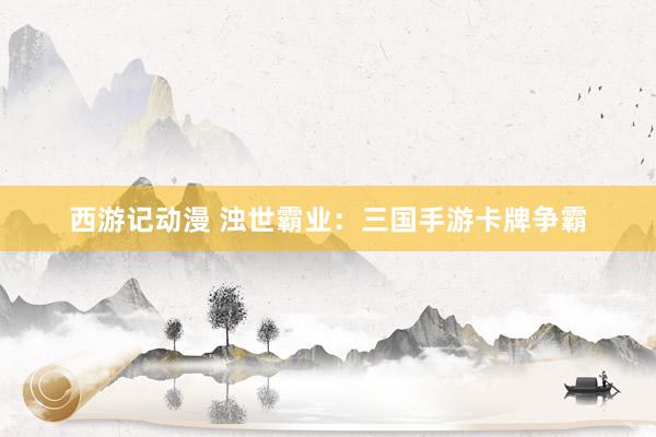 西游记动漫 浊世霸业：三国手游卡牌争霸