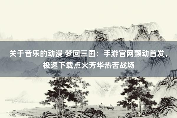 关于音乐的动漫 梦回三国：手游官网颤动首发，极速下载点火芳华热苦战场