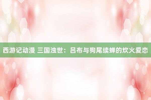 西游记动漫 三国浊世：吕布与狗尾续蝉的炊火爱恋