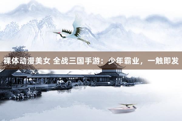 裸体动漫美女 全战三国手游：少年霸业，一触即发
