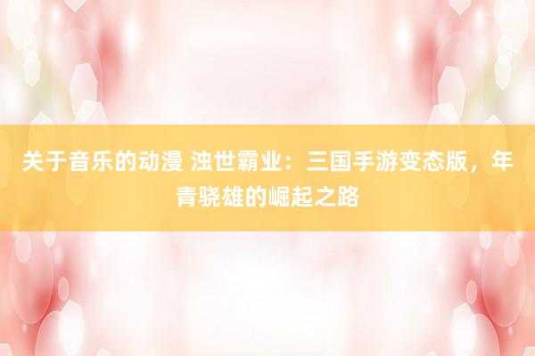关于音乐的动漫 浊世霸业：三国手游变态版，年青骁雄的崛起之路