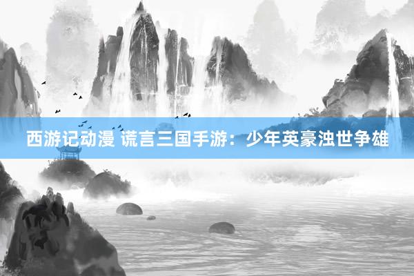 西游记动漫 谎言三国手游：少年英豪浊世争雄