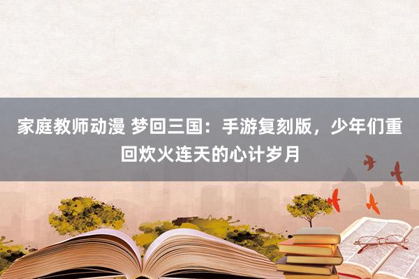 家庭教师动漫 梦回三国：手游复刻版，少年们重回炊火连天的心计岁月
