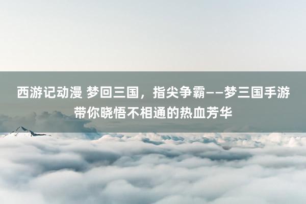 西游记动漫 梦回三国，指尖争霸——梦三国手游带你晓悟不相通的热血芳华