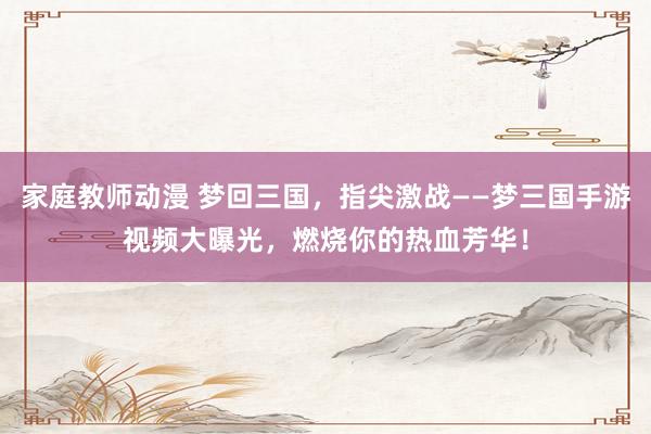 家庭教师动漫 梦回三国，指尖激战——梦三国手游视频大曝光，燃烧你的热血芳华！