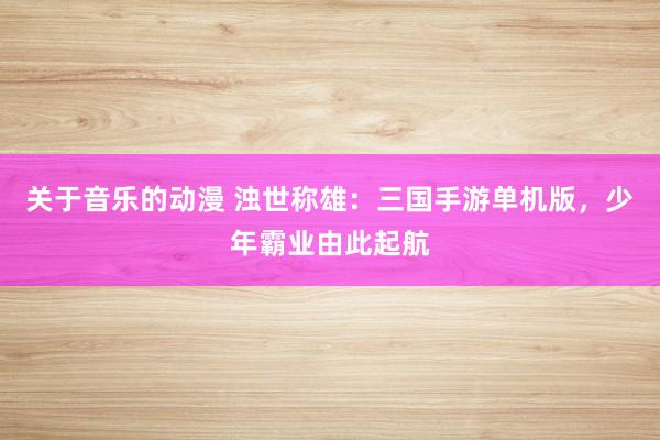 关于音乐的动漫 浊世称雄：三国手游单机版，少年霸业由此起航