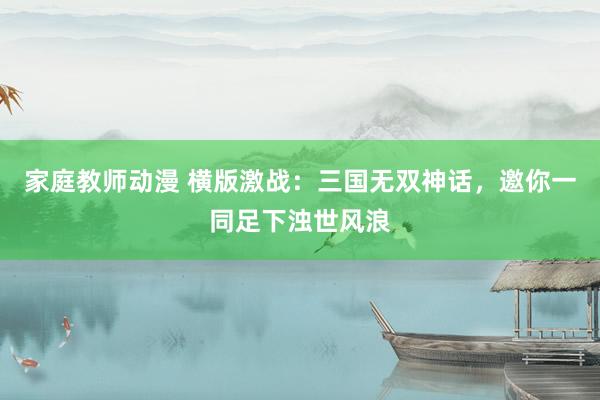 家庭教师动漫 横版激战：三国无双神话，邀你一同足下浊世风浪