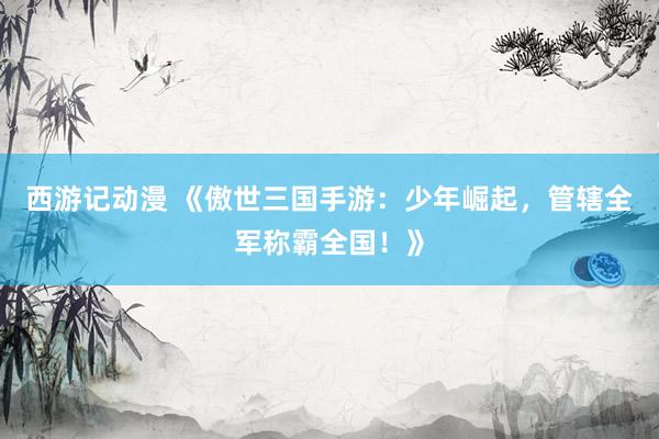 西游记动漫 《傲世三国手游：少年崛起，管辖全军称霸全国！》