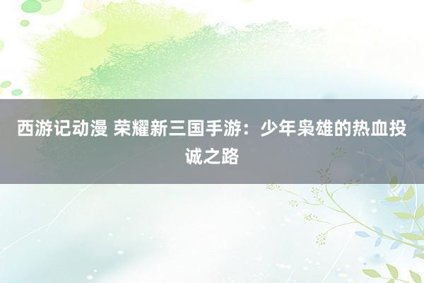 西游记动漫 荣耀新三国手游：少年枭雄的热血投诚之路