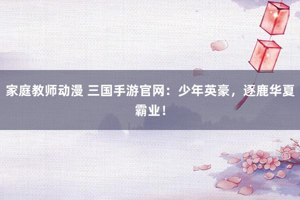 家庭教师动漫 三国手游官网：少年英豪，逐鹿华夏霸业！