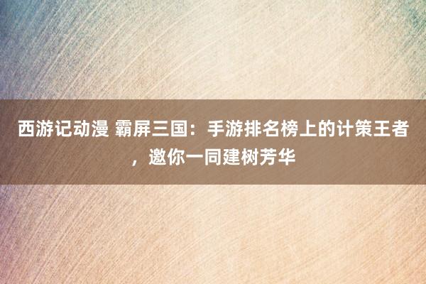 西游记动漫 霸屏三国：手游排名榜上的计策王者，邀你一同建树芳华