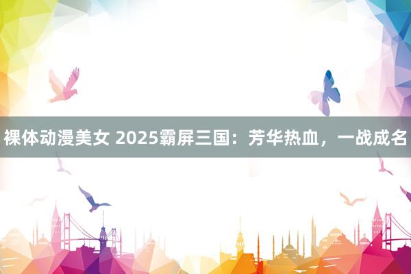 裸体动漫美女 2025霸屏三国：芳华热血，一战成名