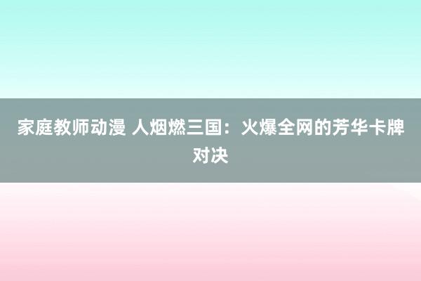 家庭教师动漫 人烟燃三国：火爆全网的芳华卡牌对决