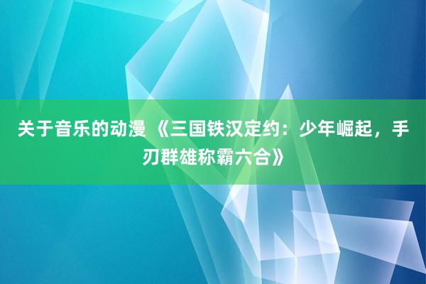 关于音乐的动漫 《三国铁汉定约：少年崛起，手刃群雄称霸六合》