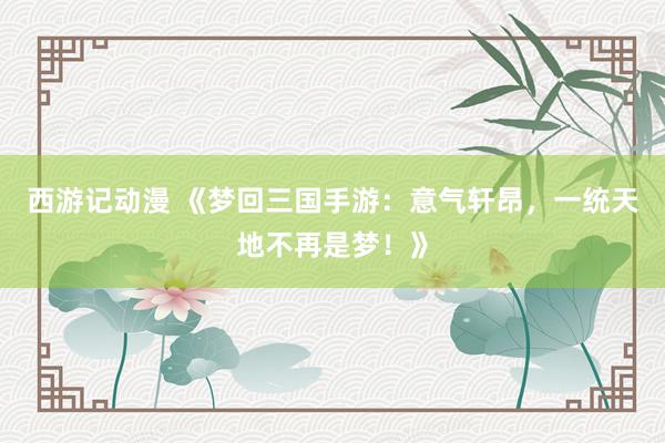 西游记动漫 《梦回三国手游：意气轩昂，一统天地不再是梦！》