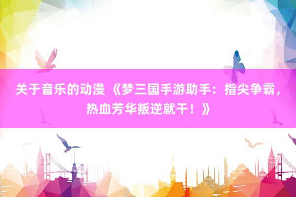 关于音乐的动漫 《梦三国手游助手：指尖争霸，热血芳华叛逆就干！》