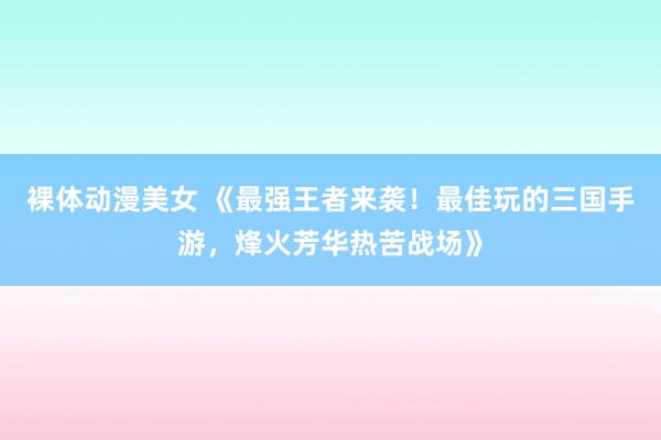 裸体动漫美女 《最强王者来袭！最佳玩的三国手游，烽火芳华热苦战场》