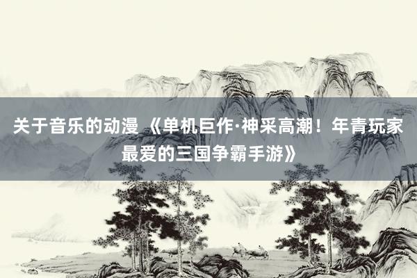 关于音乐的动漫 《单机巨作·神采高潮！年青玩家最爱的三国争霸手游》