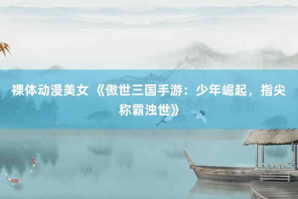 裸体动漫美女 《傲世三国手游：少年崛起，指尖称霸浊世》