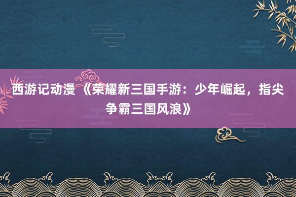 西游记动漫 《荣耀新三国手游：少年崛起，指尖争霸三国风浪》