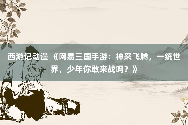 西游记动漫 《网易三国手游：神采飞腾，一统世界，少年你敢来战吗？》