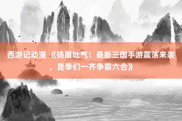 西游记动漫 《扬眉吐气！最新三国手游震荡来袭，昆季们一齐争霸六合》
