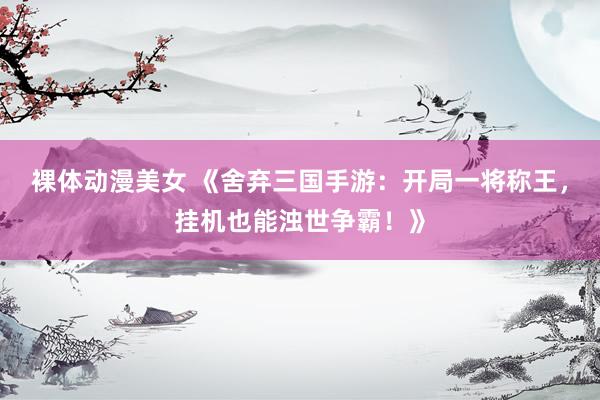 裸体动漫美女 《舍弃三国手游：开局一将称王，挂机也能浊世争霸！》
