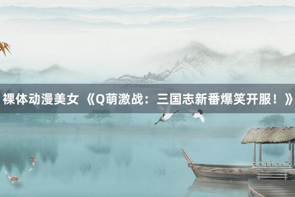 裸体动漫美女 《Q萌激战：三国志新番爆笑开服！》