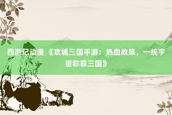 西游记动漫 《攻城三国手游：热血政策，一统宇宙称霸三国》