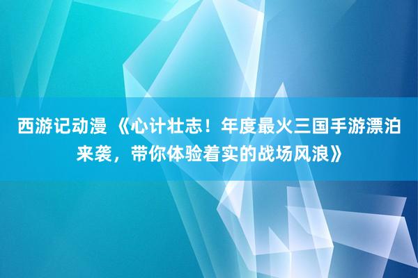 西游记动漫 《心计壮志！年度最火三国手游漂泊来袭，带你体验着实的战场风浪》