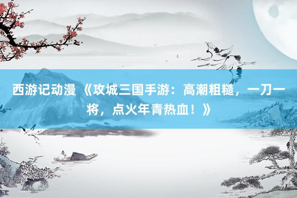 西游记动漫 《攻城三国手游：高潮粗糙，一刀一将，点火年青热血！》