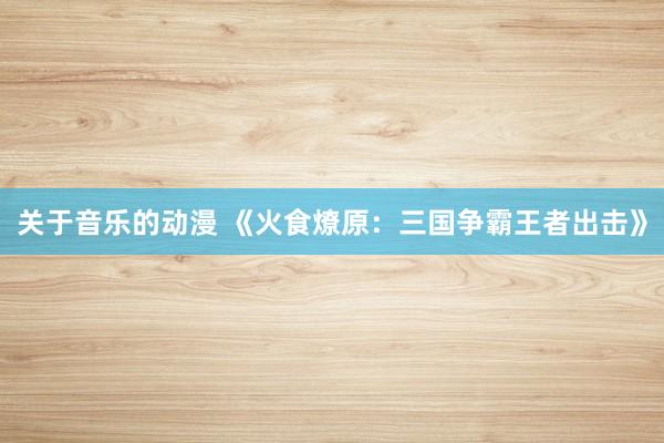 关于音乐的动漫 《火食燎原：三国争霸王者出击》