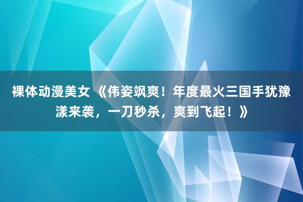 裸体动漫美女 《伟姿飒爽！年度最火三国手犹豫漾来袭，一刀秒杀，爽到飞起！》
