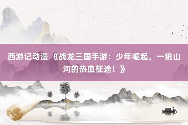 西游记动漫 《战龙三国手游：少年崛起，一统山河的热血征途！》