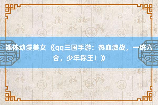 裸体动漫美女 《qq三国手游：热血激战，一统六合，少年称王！》