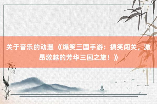 关于音乐的动漫 《爆笑三国手游：搞笑闯关，激昂激越的芳华三国之旅！》