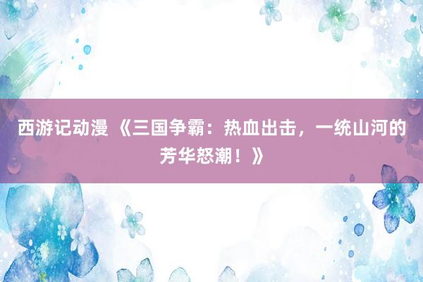 西游记动漫 《三国争霸：热血出击，一统山河的芳华怒潮！》