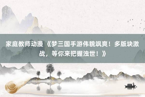 家庭教师动漫 《梦三国手游伟貌飒爽！多版块激战，等你来把握浊世！》