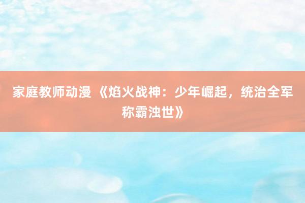 家庭教师动漫 《焰火战神：少年崛起，统治全军称霸浊世》