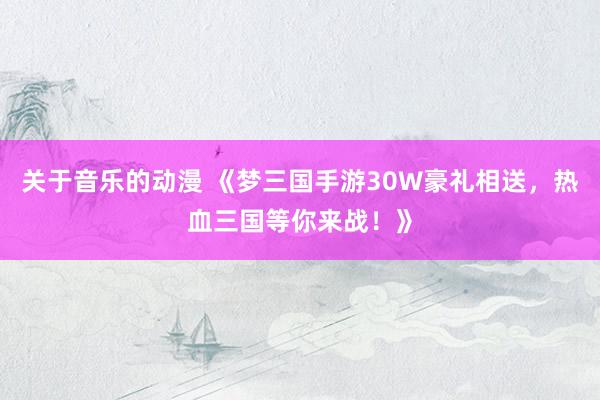 关于音乐的动漫 《梦三国手游30W豪礼相送，热血三国等你来战！》