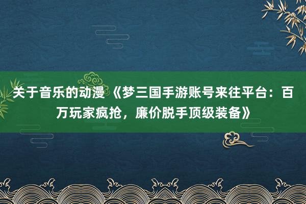 关于音乐的动漫 《梦三国手游账号来往平台：百万玩家疯抢，廉价脱手顶级装备》