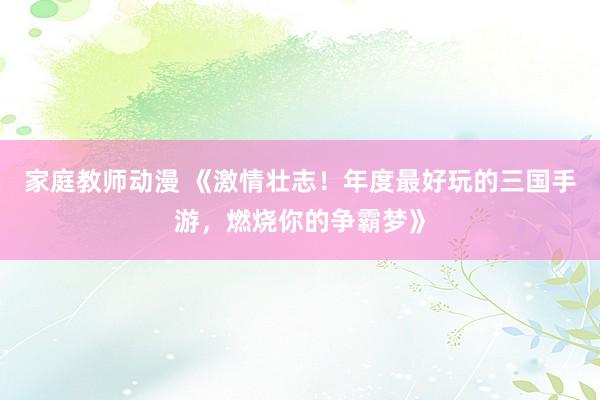 家庭教师动漫 《激情壮志！年度最好玩的三国手游，燃烧你的争霸梦》
