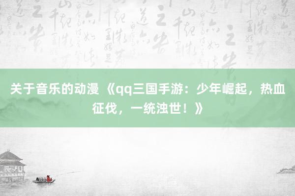 关于音乐的动漫 《qq三国手游：少年崛起，热血征伐，一统浊世！》