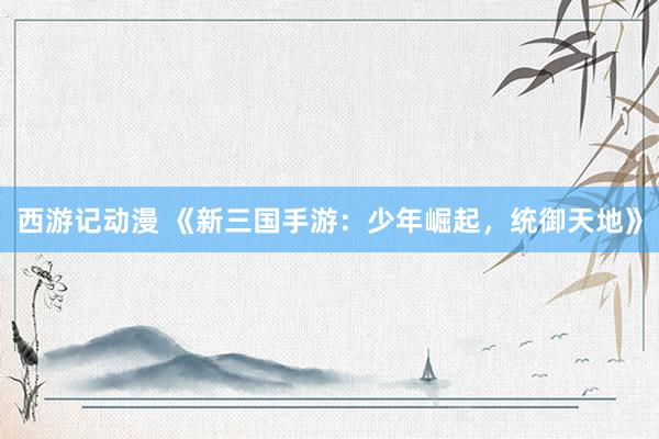 西游记动漫 《新三国手游：少年崛起，统御天地》